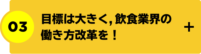 目標は大きく，飲食業界の働き方改革を！