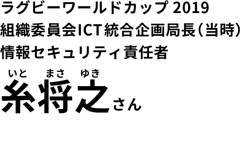 「ラグビーワールドカップ2019」　組織委員会セキュリティ部門責任者（当時）糸将之（いとまさゆき）さん