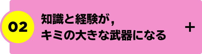 “02.知識と経験が，キミの大きな武器になる