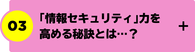 “03.「情報セキュリティ」力を高める秘訣とは…？